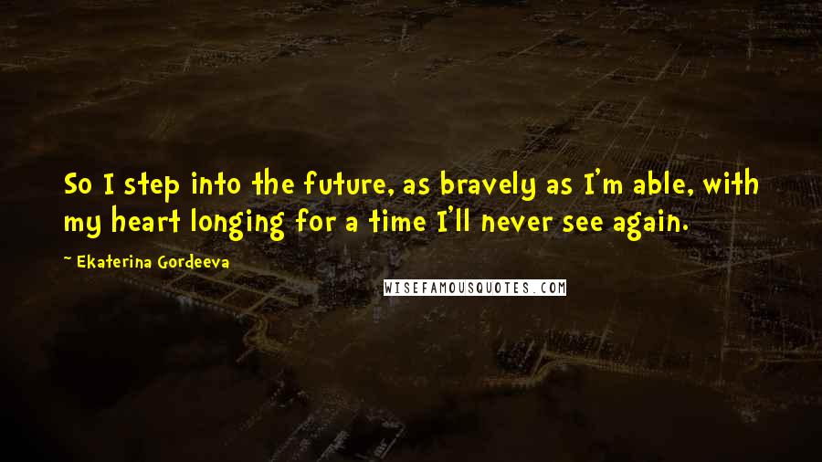 Ekaterina Gordeeva Quotes: So I step into the future, as bravely as I'm able, with my heart longing for a time I'll never see again.