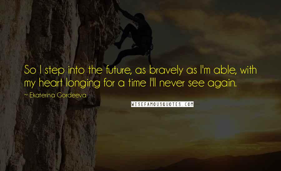 Ekaterina Gordeeva Quotes: So I step into the future, as bravely as I'm able, with my heart longing for a time I'll never see again.