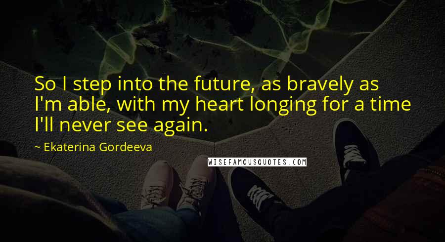 Ekaterina Gordeeva Quotes: So I step into the future, as bravely as I'm able, with my heart longing for a time I'll never see again.