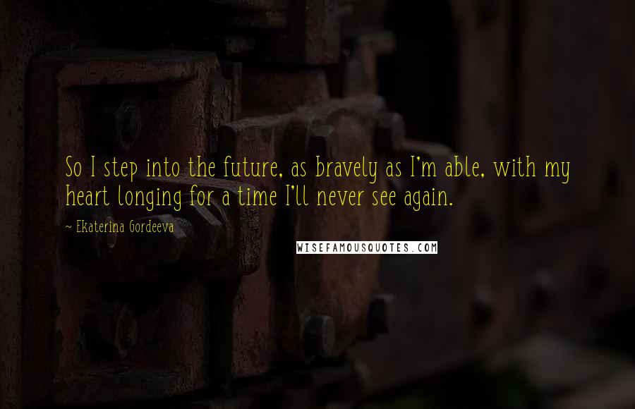 Ekaterina Gordeeva Quotes: So I step into the future, as bravely as I'm able, with my heart longing for a time I'll never see again.