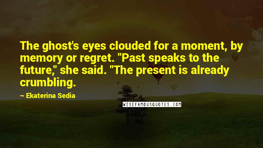 Ekaterina Sedia Quotes: The ghost's eyes clouded for a moment, by memory or regret. "Past speaks to the future," she said. "The present is already crumbling.