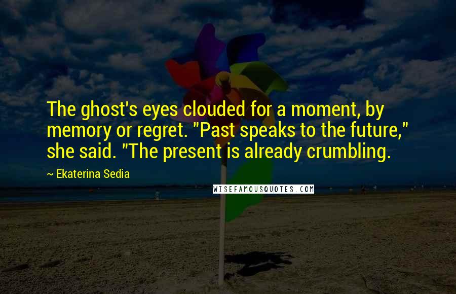 Ekaterina Sedia Quotes: The ghost's eyes clouded for a moment, by memory or regret. "Past speaks to the future," she said. "The present is already crumbling.