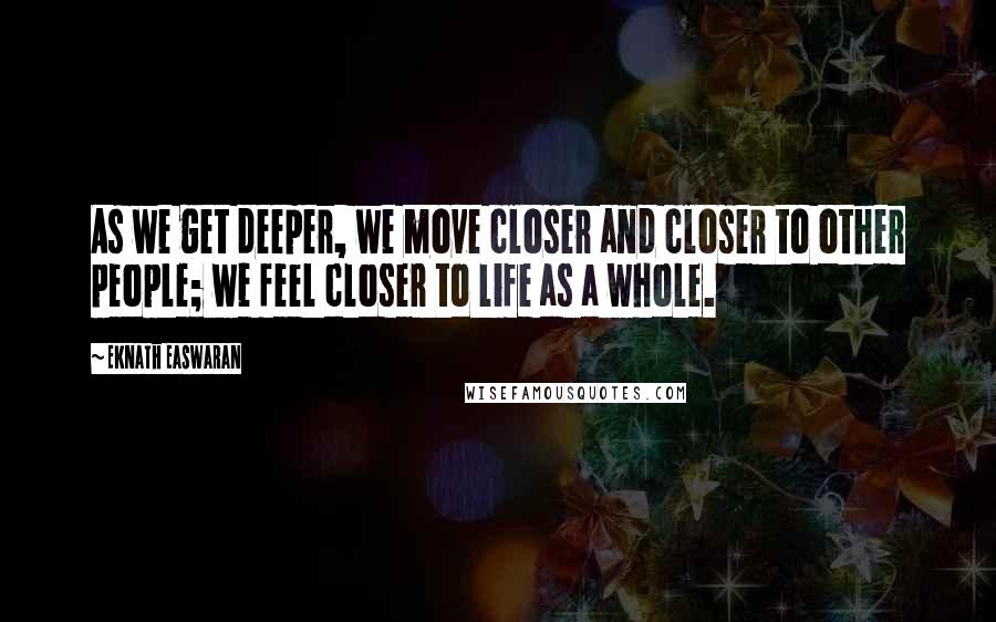 Eknath Easwaran Quotes: As we get deeper, we move closer and closer to other people; we feel closer to life as a whole.