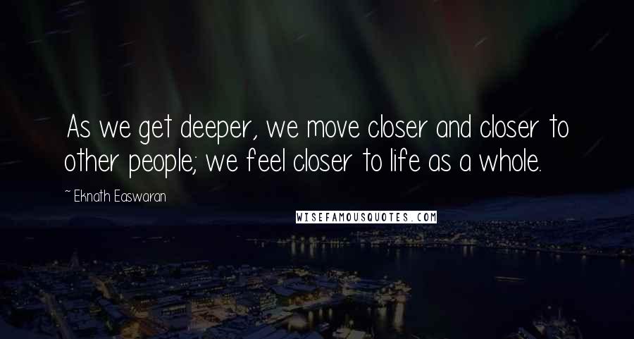 Eknath Easwaran Quotes: As we get deeper, we move closer and closer to other people; we feel closer to life as a whole.