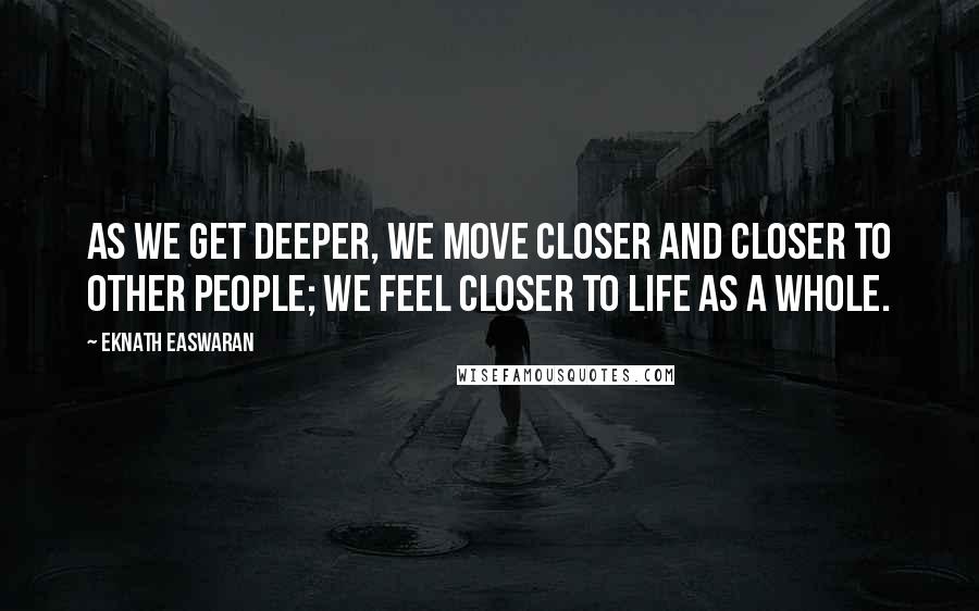 Eknath Easwaran Quotes: As we get deeper, we move closer and closer to other people; we feel closer to life as a whole.