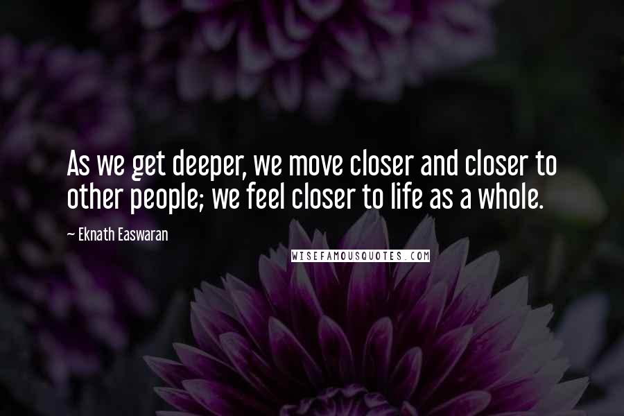 Eknath Easwaran Quotes: As we get deeper, we move closer and closer to other people; we feel closer to life as a whole.