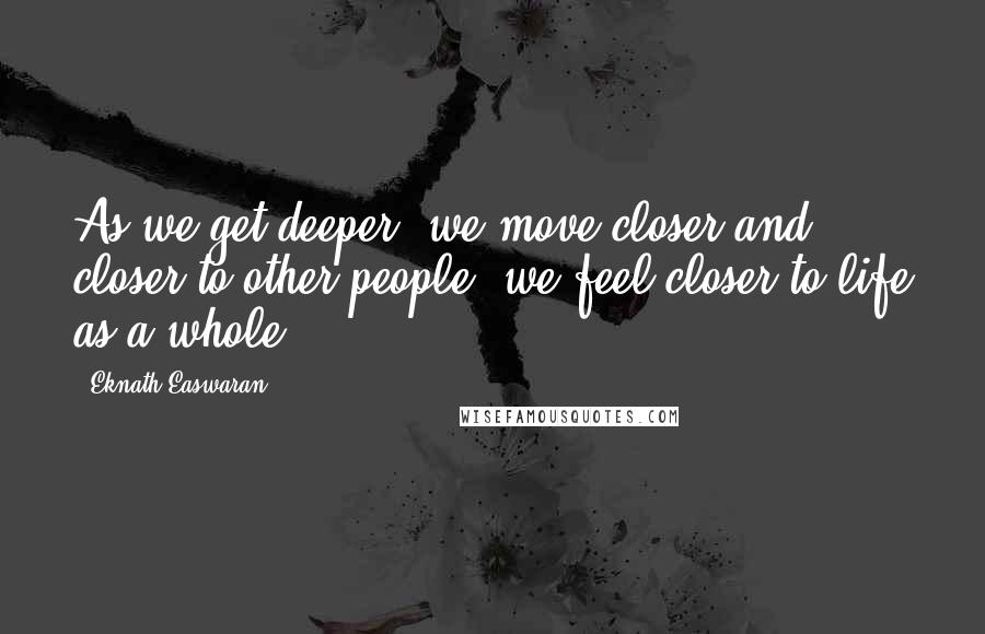 Eknath Easwaran Quotes: As we get deeper, we move closer and closer to other people; we feel closer to life as a whole.