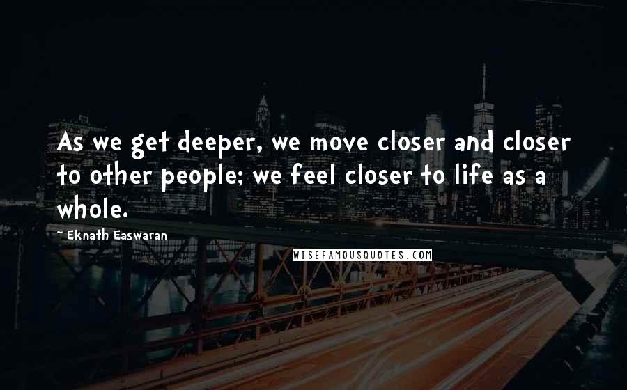 Eknath Easwaran Quotes: As we get deeper, we move closer and closer to other people; we feel closer to life as a whole.