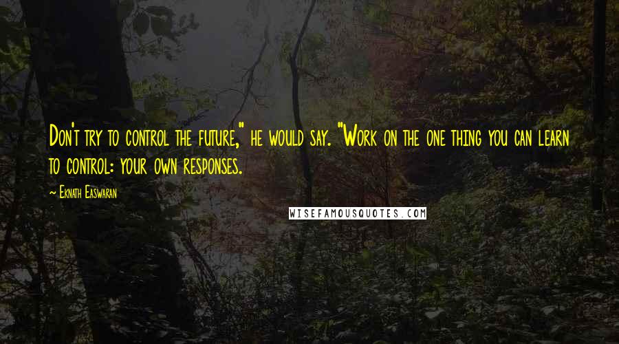 Eknath Easwaran Quotes: Don't try to control the future," he would say. "Work on the one thing you can learn to control: your own responses.