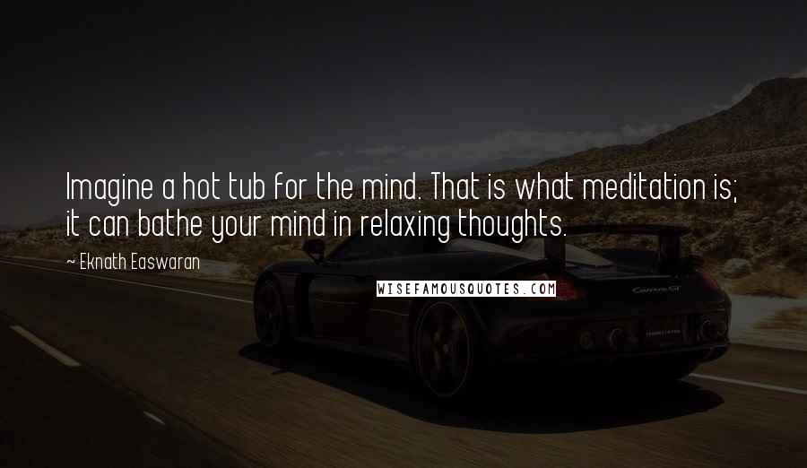 Eknath Easwaran Quotes: Imagine a hot tub for the mind. That is what meditation is; it can bathe your mind in relaxing thoughts.