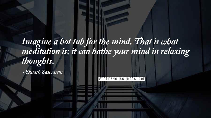 Eknath Easwaran Quotes: Imagine a hot tub for the mind. That is what meditation is; it can bathe your mind in relaxing thoughts.