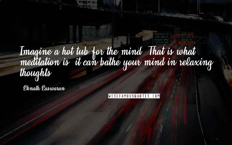 Eknath Easwaran Quotes: Imagine a hot tub for the mind. That is what meditation is; it can bathe your mind in relaxing thoughts.