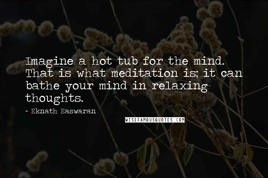 Eknath Easwaran Quotes: Imagine a hot tub for the mind. That is what meditation is; it can bathe your mind in relaxing thoughts.