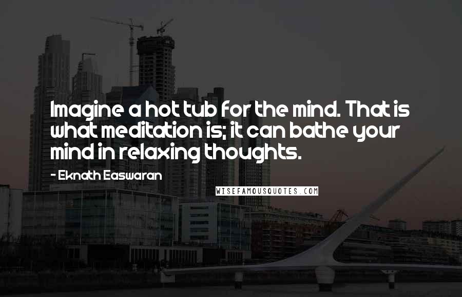 Eknath Easwaran Quotes: Imagine a hot tub for the mind. That is what meditation is; it can bathe your mind in relaxing thoughts.