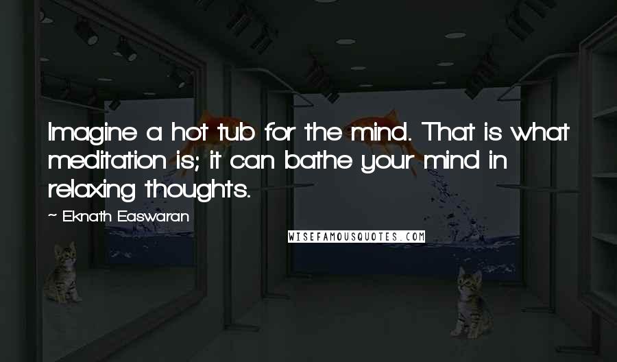 Eknath Easwaran Quotes: Imagine a hot tub for the mind. That is what meditation is; it can bathe your mind in relaxing thoughts.