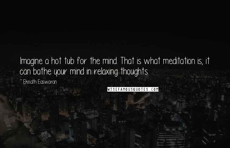 Eknath Easwaran Quotes: Imagine a hot tub for the mind. That is what meditation is; it can bathe your mind in relaxing thoughts.