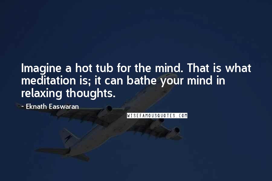 Eknath Easwaran Quotes: Imagine a hot tub for the mind. That is what meditation is; it can bathe your mind in relaxing thoughts.