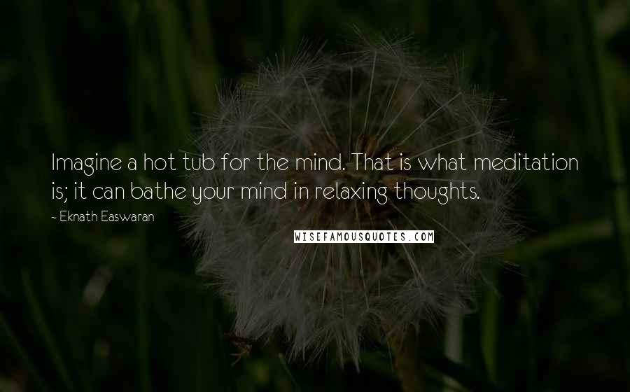 Eknath Easwaran Quotes: Imagine a hot tub for the mind. That is what meditation is; it can bathe your mind in relaxing thoughts.