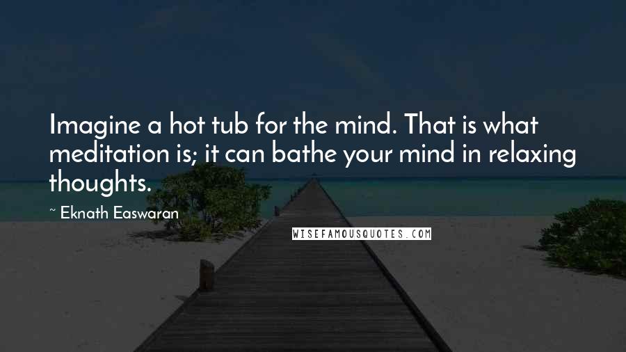 Eknath Easwaran Quotes: Imagine a hot tub for the mind. That is what meditation is; it can bathe your mind in relaxing thoughts.