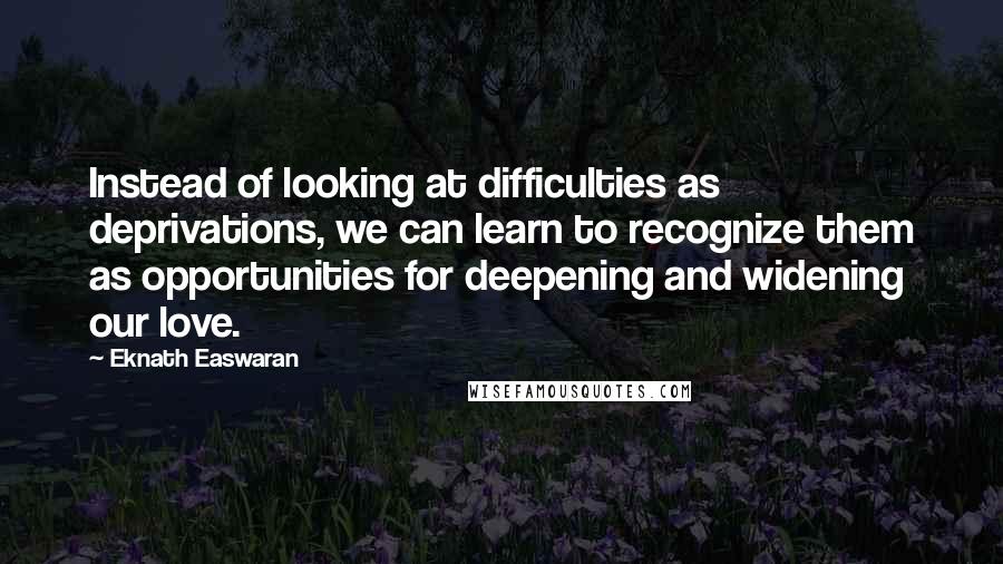 Eknath Easwaran Quotes: Instead of looking at difficulties as deprivations, we can learn to recognize them as opportunities for deepening and widening our love.