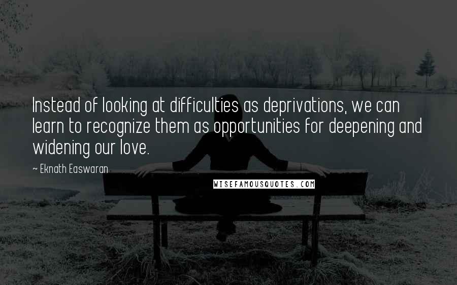 Eknath Easwaran Quotes: Instead of looking at difficulties as deprivations, we can learn to recognize them as opportunities for deepening and widening our love.