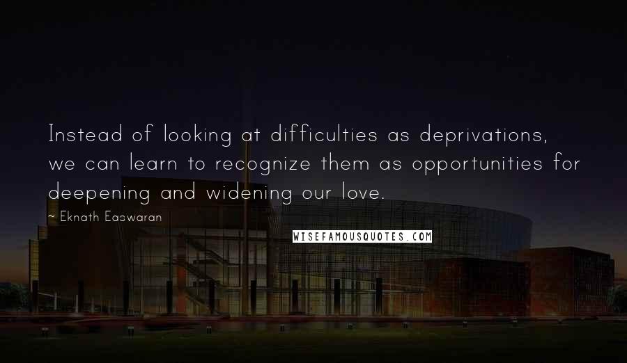 Eknath Easwaran Quotes: Instead of looking at difficulties as deprivations, we can learn to recognize them as opportunities for deepening and widening our love.