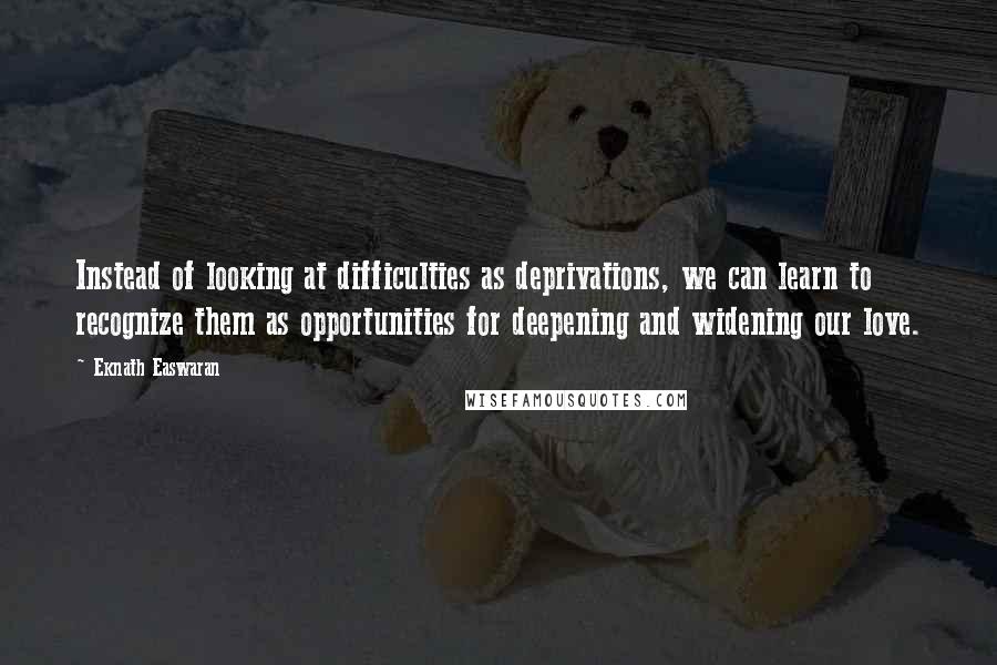 Eknath Easwaran Quotes: Instead of looking at difficulties as deprivations, we can learn to recognize them as opportunities for deepening and widening our love.