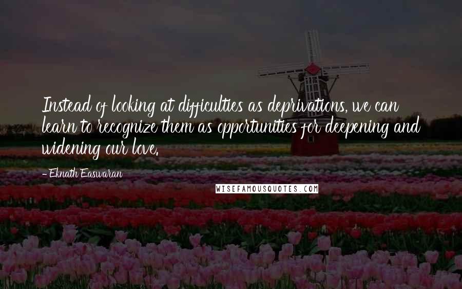 Eknath Easwaran Quotes: Instead of looking at difficulties as deprivations, we can learn to recognize them as opportunities for deepening and widening our love.