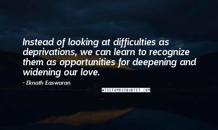 Eknath Easwaran Quotes: Instead of looking at difficulties as deprivations, we can learn to recognize them as opportunities for deepening and widening our love.
