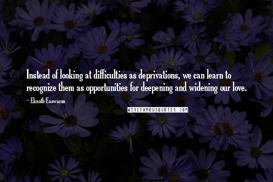 Eknath Easwaran Quotes: Instead of looking at difficulties as deprivations, we can learn to recognize them as opportunities for deepening and widening our love.