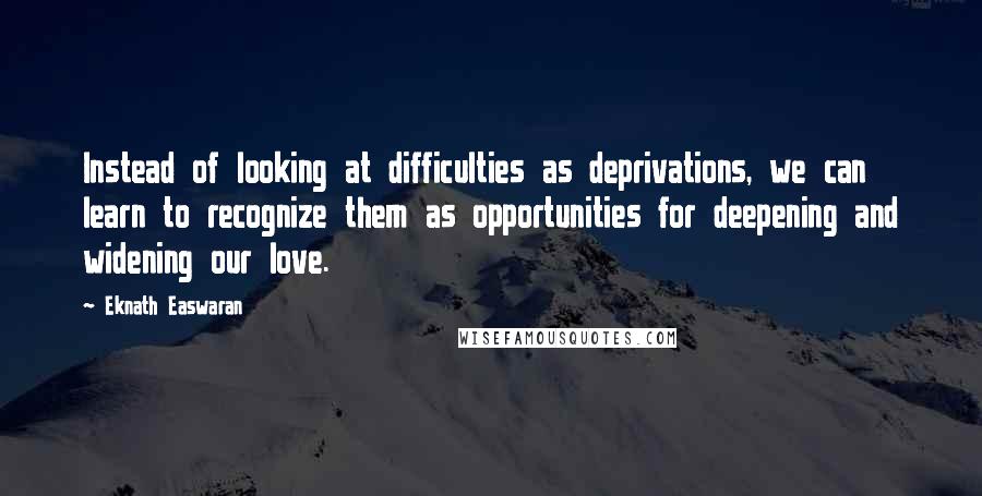 Eknath Easwaran Quotes: Instead of looking at difficulties as deprivations, we can learn to recognize them as opportunities for deepening and widening our love.