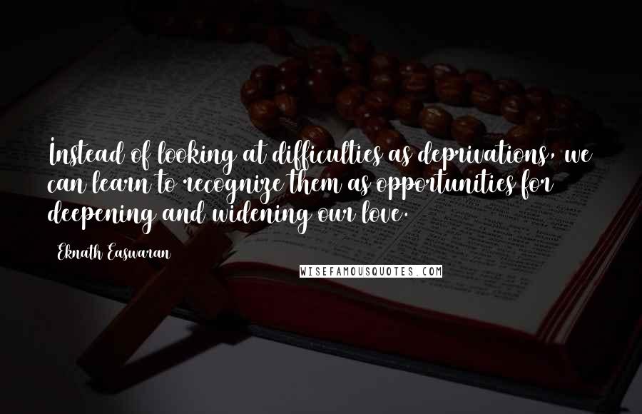 Eknath Easwaran Quotes: Instead of looking at difficulties as deprivations, we can learn to recognize them as opportunities for deepening and widening our love.