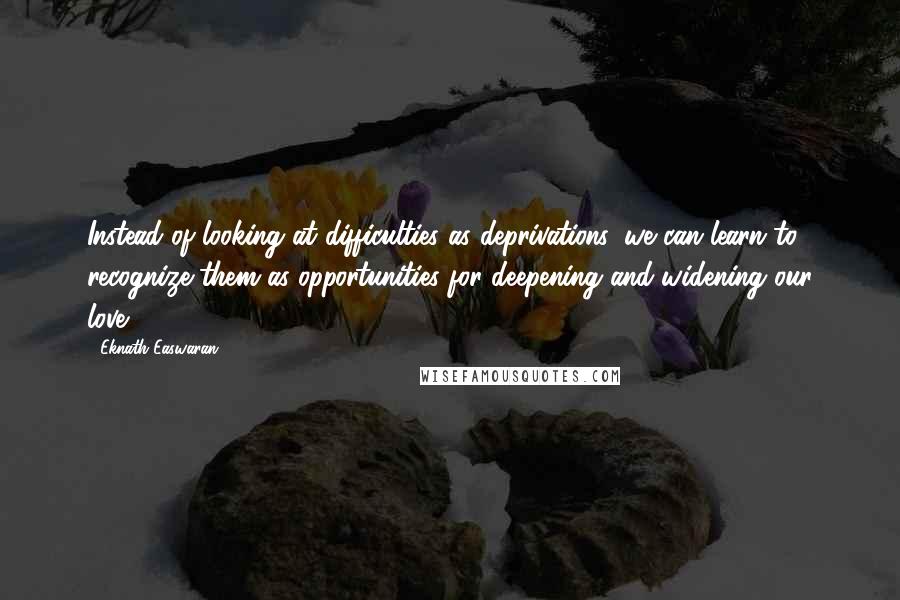 Eknath Easwaran Quotes: Instead of looking at difficulties as deprivations, we can learn to recognize them as opportunities for deepening and widening our love.