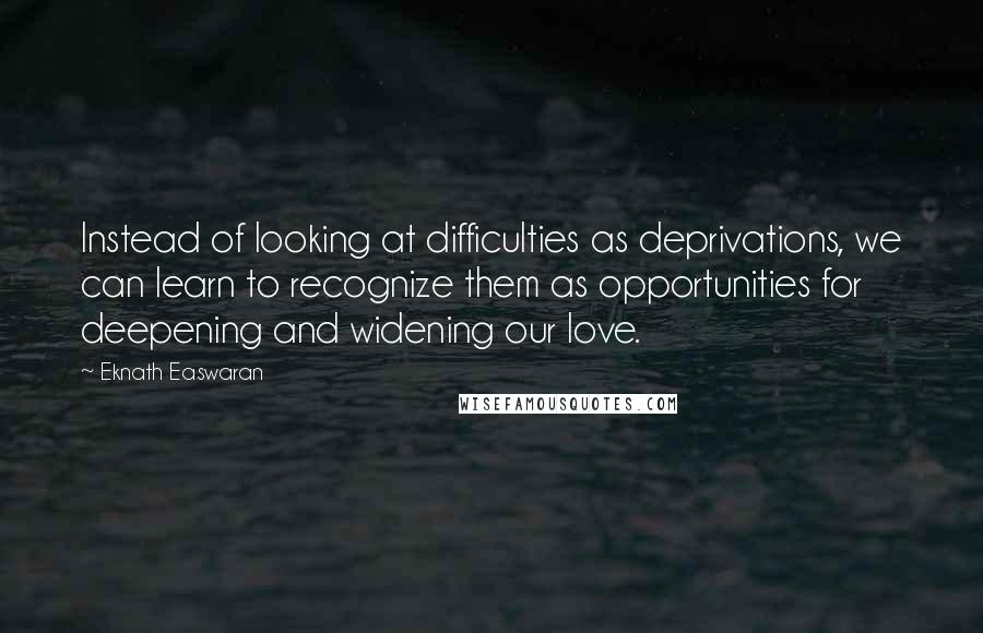 Eknath Easwaran Quotes: Instead of looking at difficulties as deprivations, we can learn to recognize them as opportunities for deepening and widening our love.