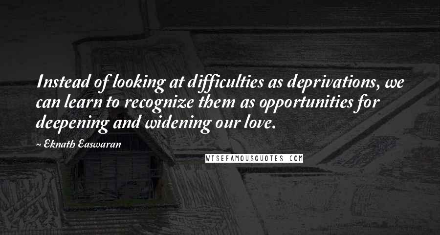 Eknath Easwaran Quotes: Instead of looking at difficulties as deprivations, we can learn to recognize them as opportunities for deepening and widening our love.