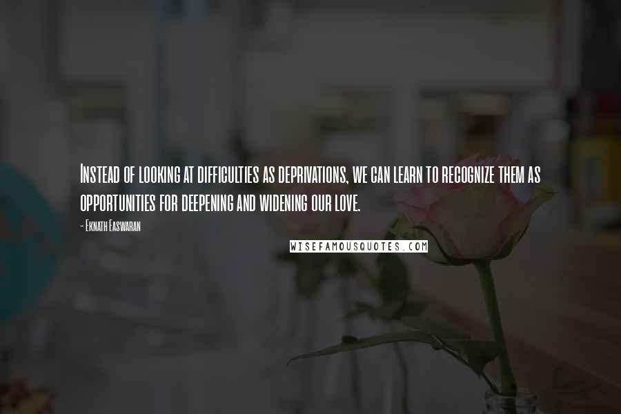 Eknath Easwaran Quotes: Instead of looking at difficulties as deprivations, we can learn to recognize them as opportunities for deepening and widening our love.