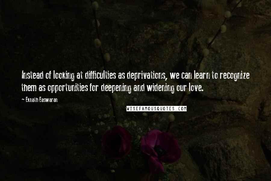 Eknath Easwaran Quotes: Instead of looking at difficulties as deprivations, we can learn to recognize them as opportunities for deepening and widening our love.