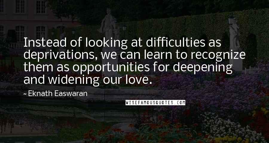 Eknath Easwaran Quotes: Instead of looking at difficulties as deprivations, we can learn to recognize them as opportunities for deepening and widening our love.