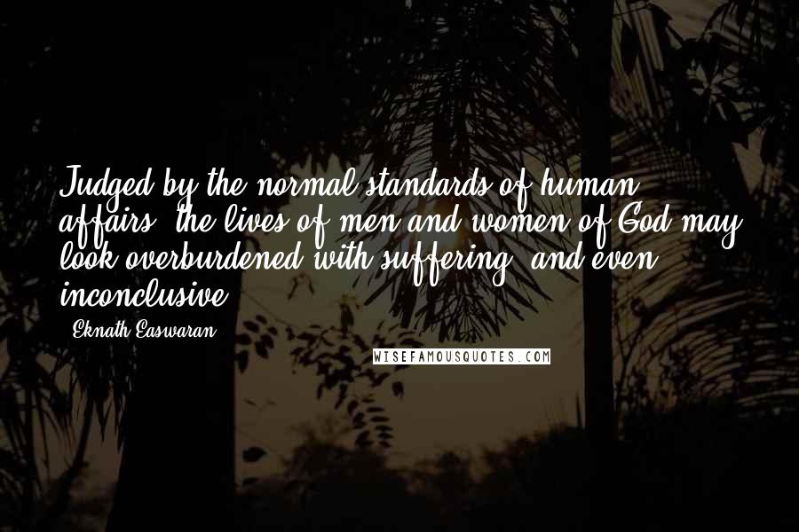 Eknath Easwaran Quotes: Judged by the normal standards of human affairs, the lives of men and women of God may look overburdened with suffering, and even inconclusive.