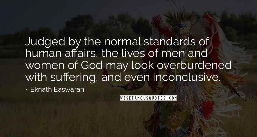 Eknath Easwaran Quotes: Judged by the normal standards of human affairs, the lives of men and women of God may look overburdened with suffering, and even inconclusive.