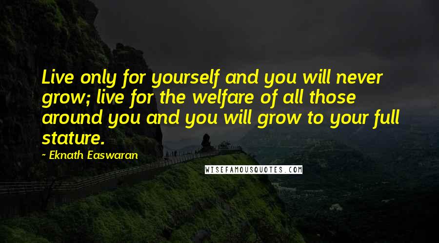 Eknath Easwaran Quotes: Live only for yourself and you will never grow; live for the welfare of all those around you and you will grow to your full stature.