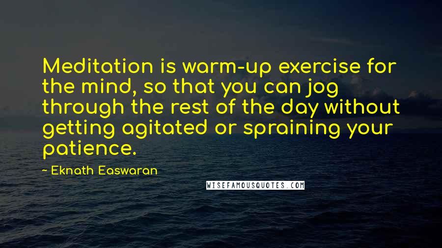 Eknath Easwaran Quotes: Meditation is warm-up exercise for the mind, so that you can jog through the rest of the day without getting agitated or spraining your patience.