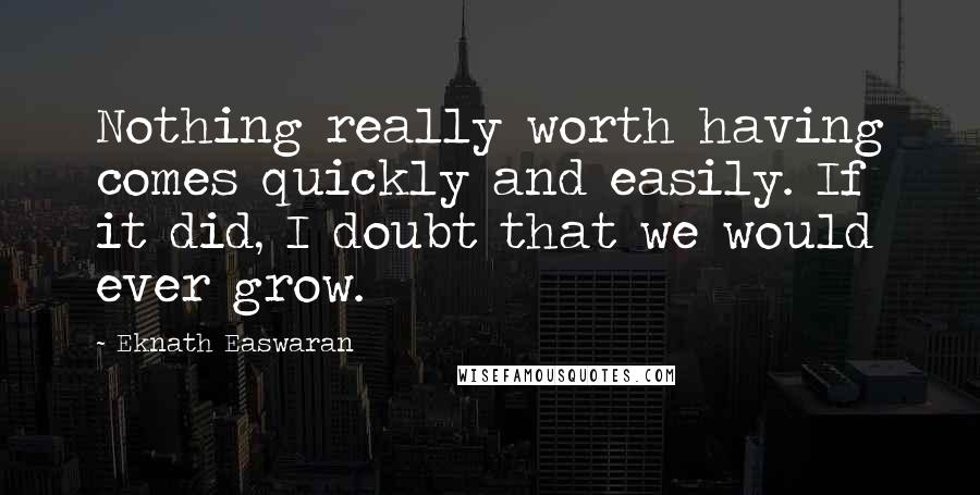 Eknath Easwaran Quotes: Nothing really worth having comes quickly and easily. If it did, I doubt that we would ever grow.