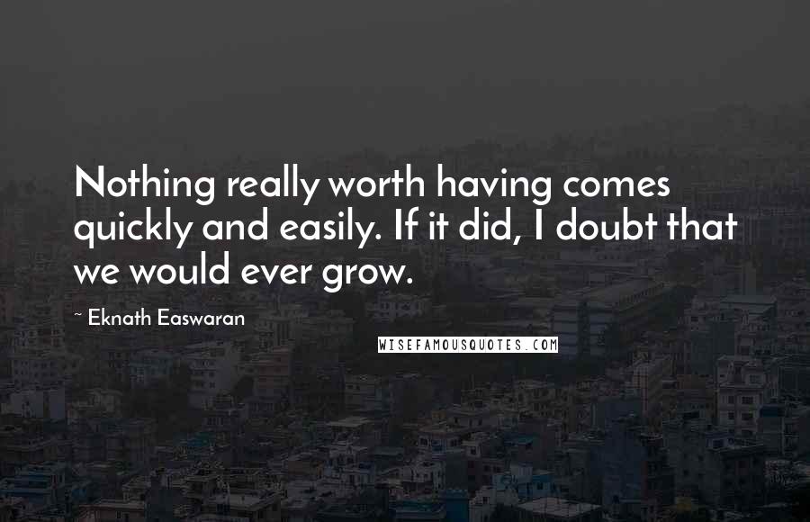Eknath Easwaran Quotes: Nothing really worth having comes quickly and easily. If it did, I doubt that we would ever grow.