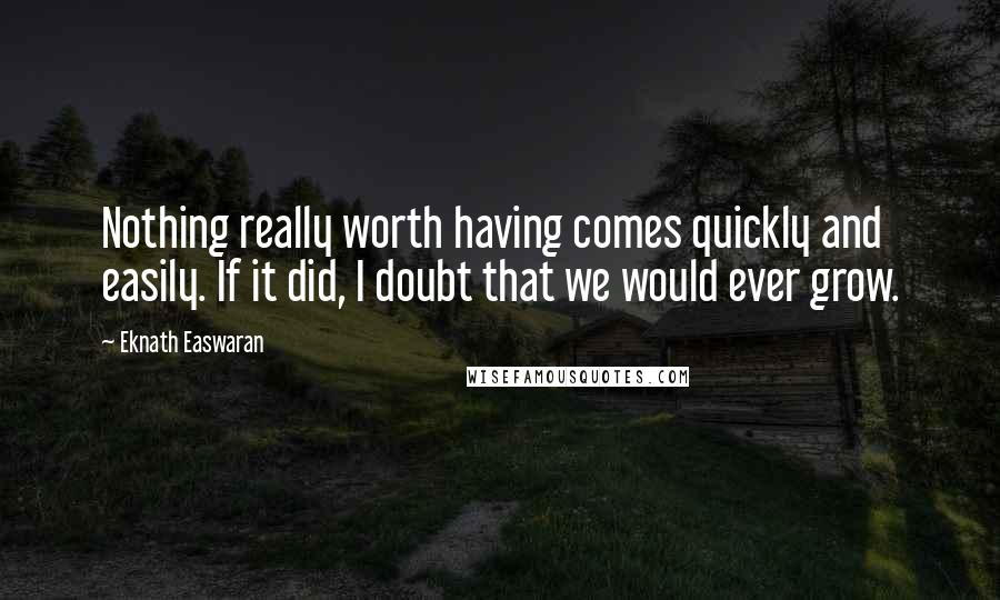 Eknath Easwaran Quotes: Nothing really worth having comes quickly and easily. If it did, I doubt that we would ever grow.