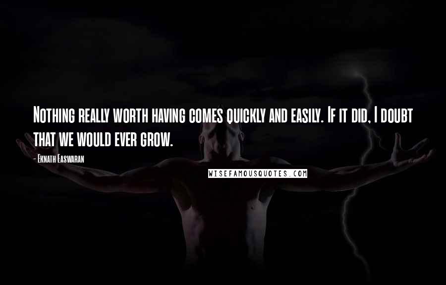 Eknath Easwaran Quotes: Nothing really worth having comes quickly and easily. If it did, I doubt that we would ever grow.
