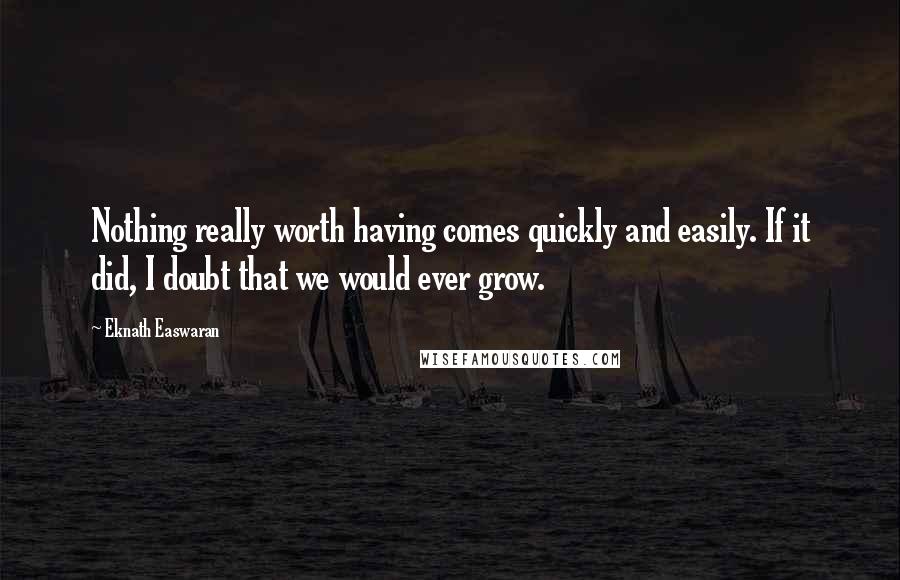 Eknath Easwaran Quotes: Nothing really worth having comes quickly and easily. If it did, I doubt that we would ever grow.