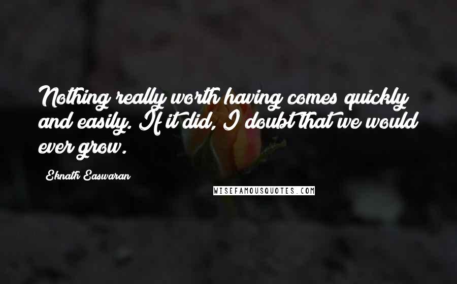 Eknath Easwaran Quotes: Nothing really worth having comes quickly and easily. If it did, I doubt that we would ever grow.