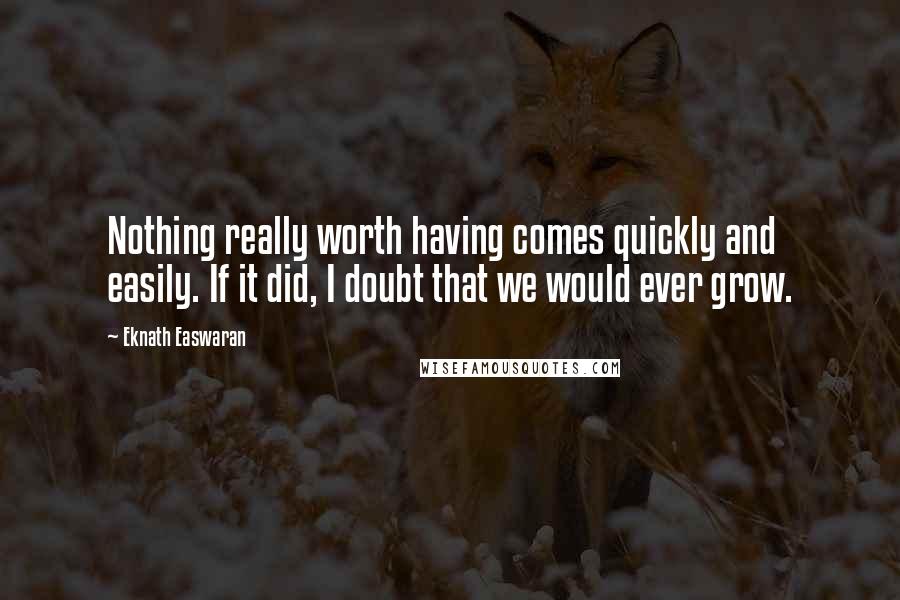 Eknath Easwaran Quotes: Nothing really worth having comes quickly and easily. If it did, I doubt that we would ever grow.