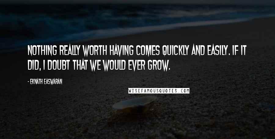 Eknath Easwaran Quotes: Nothing really worth having comes quickly and easily. If it did, I doubt that we would ever grow.